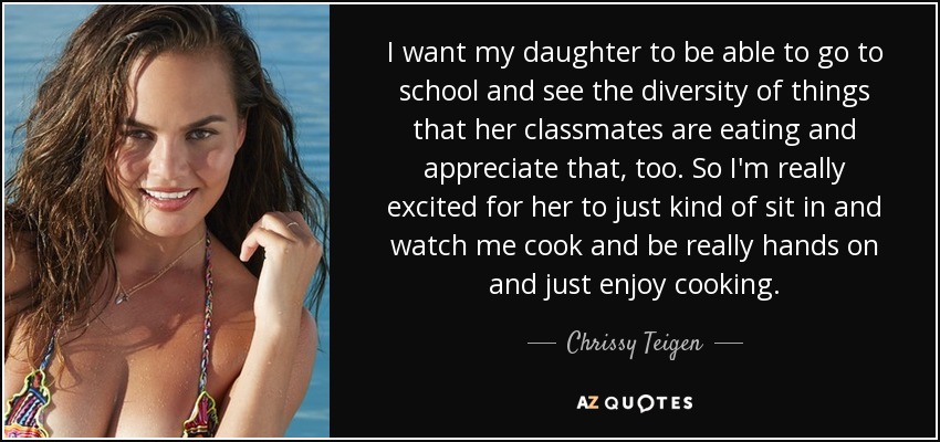 I want my daughter to be able to go to school and see the diversity of things that her classmates are eating and appreciate that, too. So I'm really excited for her to just kind of sit in and watch me cook and be really hands on and just enjoy cooking. - Chrissy Teigen