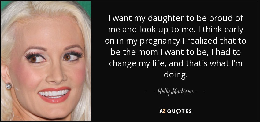 I want my daughter to be proud of me and look up to me. I think early on in my pregnancy I realized that to be the mom I want to be, I had to change my life, and that's what I'm doing. - Holly Madison