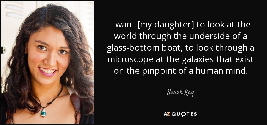 I want [my daughter] to look at the world through the underside of a glass-bottom boat, to look through a microscope at the galaxies that exist on the pinpoint of a human mind. - Sarah Kay