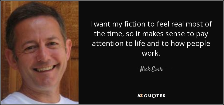 I want my fiction to feel real most of the time, so it makes sense to pay attention to life and to how people work. - Nick Earls