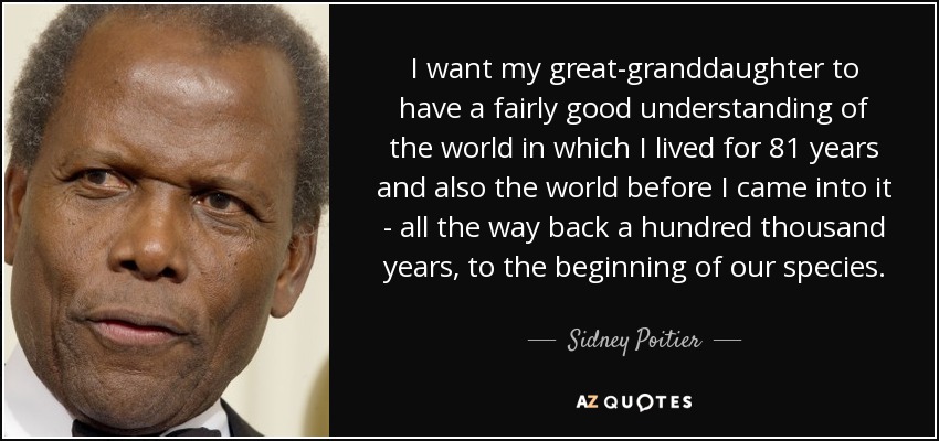 I want my great-granddaughter to have a fairly good understanding of the world in which I lived for 81 years and also the world before I came into it - all the way back a hundred thousand years, to the beginning of our species. - Sidney Poitier