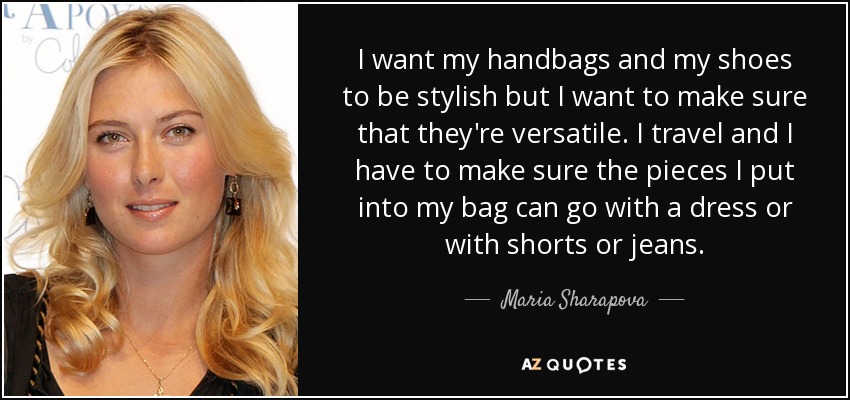 I want my handbags and my shoes to be stylish but I want to make sure that they're versatile. I travel and I have to make sure the pieces I put into my bag can go with a dress or with shorts or jeans. - Maria Sharapova