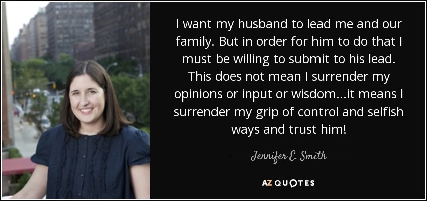 I want my husband to lead me and our family. But in order for him to do that I must be willing to submit to his lead. This does not mean I surrender my opinions or input or wisdom...it means I surrender my grip of control and selfish ways and trust him! - Jennifer E. Smith