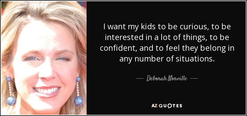 I want my kids to be curious, to be interested in a lot of things, to be confident, and to feel they belong in any number of situations. - Deborah Norville