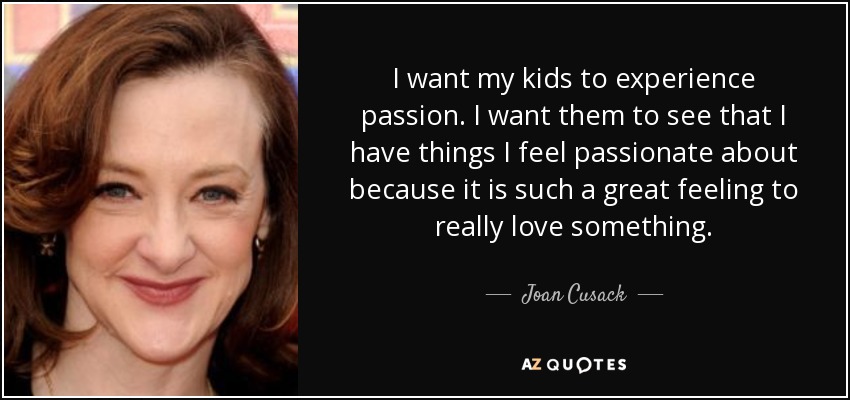 I want my kids to experience passion. I want them to see that I have things I feel passionate about because it is such a great feeling to really love something. - Joan Cusack