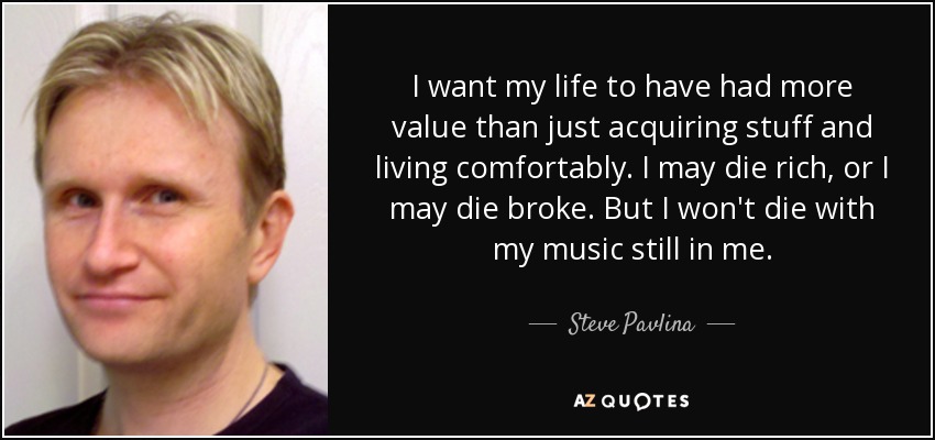 I want my life to have had more value than just acquiring stuff and living comfortably. I may die rich, or I may die broke. But I won't die with my music still in me. - Steve Pavlina