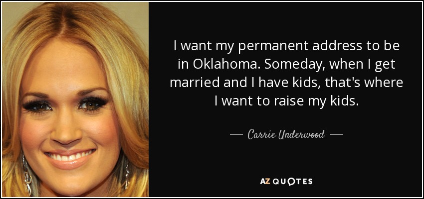 I want my permanent address to be in Oklahoma. Someday, when I get married and I have kids, that's where I want to raise my kids. - Carrie Underwood