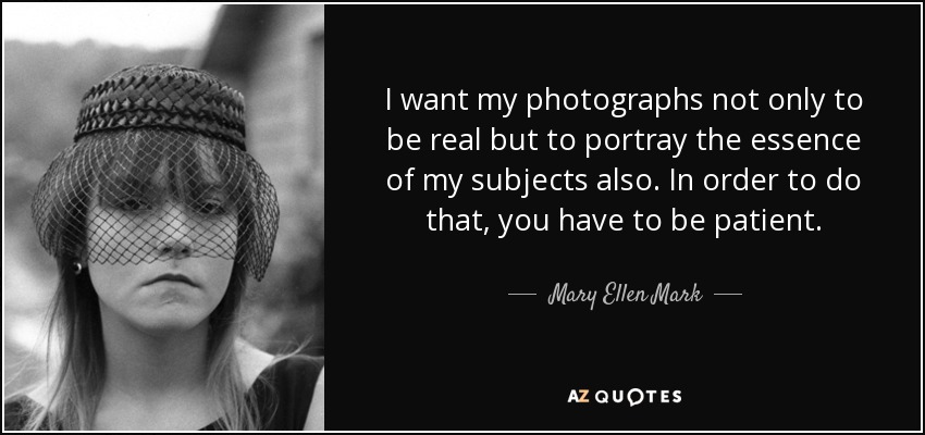 I want my photographs not only to be real but to portray the essence of my subjects also. In order to do that, you have to be patient. - Mary Ellen Mark