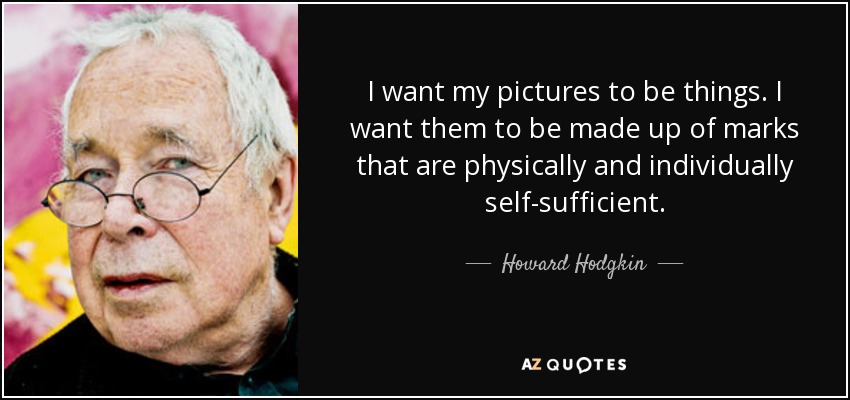 I want my pictures to be things. I want them to be made up of marks that are physically and individually self-sufficient. - Howard Hodgkin