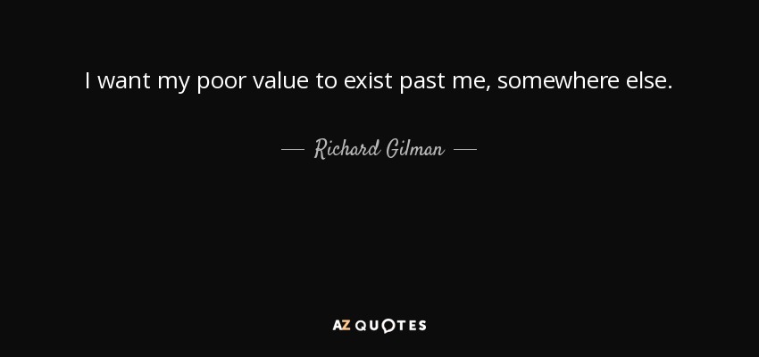 I want my poor value to exist past me, somewhere else. - Richard Gilman
