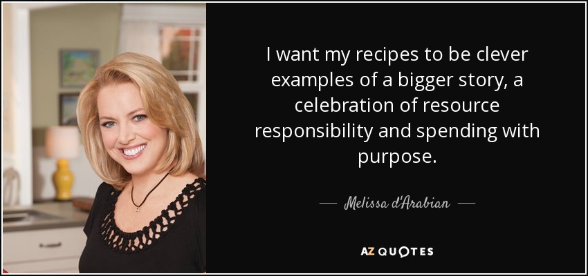I want my recipes to be clever examples of a bigger story, a celebration of resource responsibility and spending with purpose. - Melissa d'Arabian