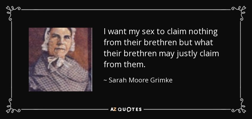 I want my sex to claim nothing from their brethren but what their brethren may justly claim from them. - Sarah Moore Grimke
