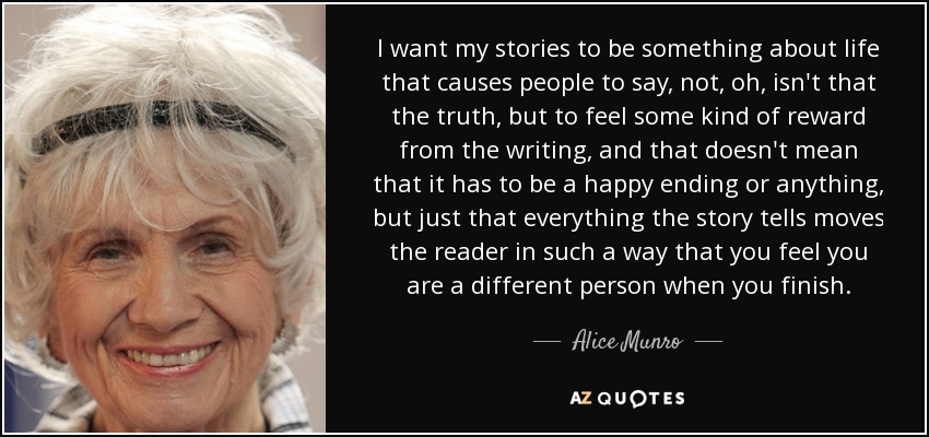 I want my stories to be something about life that causes people to say, not, oh, isn't that the truth, but to feel some kind of reward from the writing, and that doesn't mean that it has to be a happy ending or anything, but just that everything the story tells moves the reader in such a way that you feel you are a different person when you finish. - Alice Munro