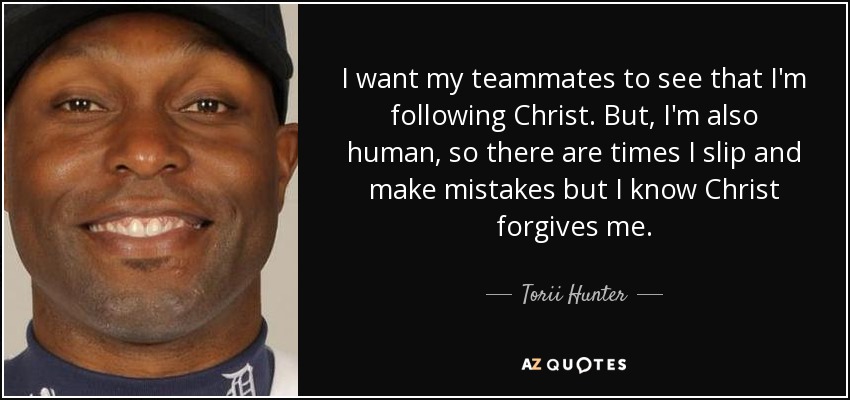 I want my teammates to see that I'm following Christ. But, I'm also human, so there are times I slip and make mistakes but I know Christ forgives me. - Torii Hunter