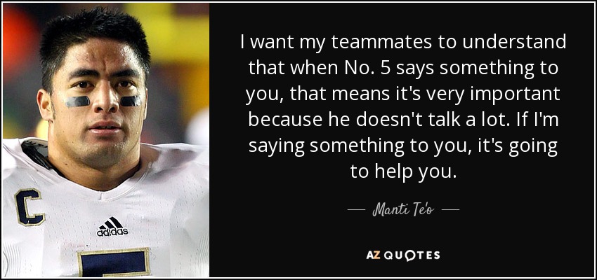 I want my teammates to understand that when No. 5 says something to you, that means it's very important because he doesn't talk a lot. If I'm saying something to you, it's going to help you. - Manti Te'o