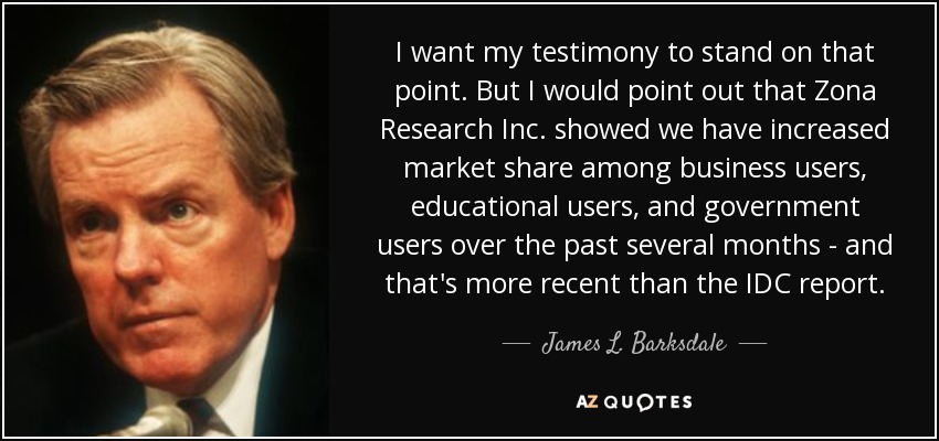 I want my testimony to stand on that point. But I would point out that Zona Research Inc. showed we have increased market share among business users, educational users, and government users over the past several months - and that's more recent than the IDC report. - James L. Barksdale