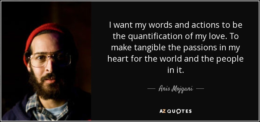 I want my words and actions to be the quantification of my love. To make tangible the passions in my heart for the world and the people in it. - Anis Mojgani