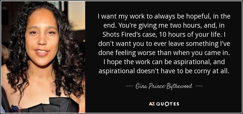 I want my work to always be hopeful, in the end. You're giving me two hours, and, in Shots Fired's case, 10 hours of your life. I don't want you to ever leave something I've done feeling worse than when you came in. I hope the work can be aspirational, and aspirational doesn't have to be corny at all. - Gina Prince-Bythewood