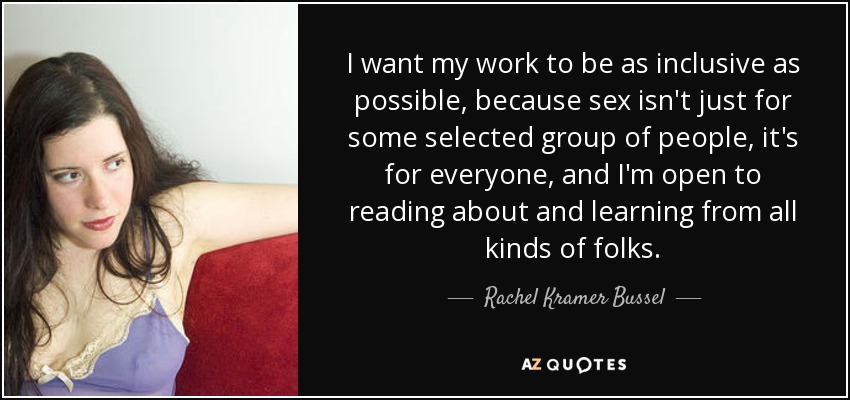 I want my work to be as inclusive as possible, because sex isn't just for some selected group of people, it's for everyone, and I'm open to reading about and learning from all kinds of folks. - Rachel Kramer Bussel