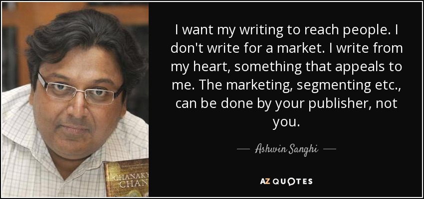 I want my writing to reach people. I don't write for a market. I write from my heart, something that appeals to me. The marketing, segmenting etc., can be done by your publisher, not you. - Ashwin Sanghi