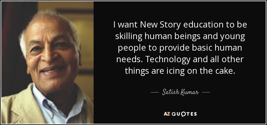 I want New Story education to be skilling human beings and young people to provide basic human needs. Technology and all other things are icing on the cake. - Satish Kumar