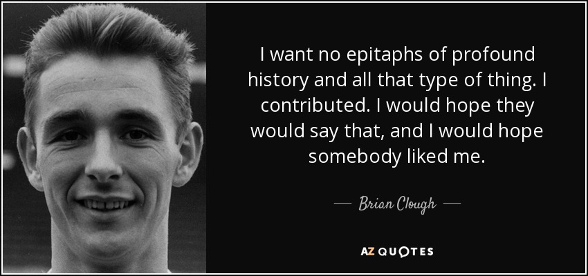 I want no epitaphs of profound history and all that type of thing. I contributed. I would hope they would say that, and I would hope somebody liked me. - Brian Clough