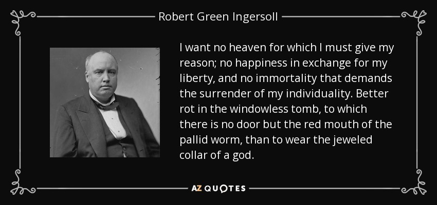 I want no heaven for which I must give my reason; no happiness in exchange for my liberty, and no immortality that demands the surrender of my individuality. Better rot in the windowless tomb, to which there is no door but the red mouth of the pallid worm, than to wear the jeweled collar of a god. - Robert Green Ingersoll