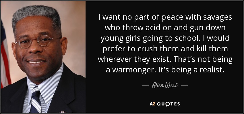 I want no part of peace with savages who throw acid on and gun down young girls going to school. I would prefer to crush them and kill them wherever they exist. That’s not being a warmonger. It’s being a realist. - Allen West