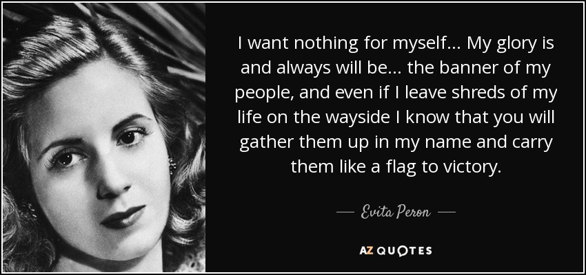 I want nothing for myself... My glory is and always will be... the banner of my people, and even if I leave shreds of my life on the wayside I know that you will gather them up in my name and carry them like a flag to victory. - Evita Peron
