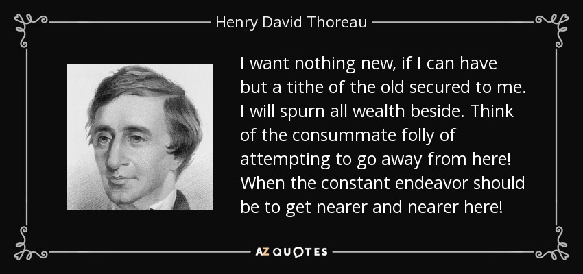 I want nothing new, if I can have but a tithe of the old secured to me. I will spurn all wealth beside. Think of the consummate folly of attempting to go away from here! When the constant endeavor should be to get nearer and nearer here! - Henry David Thoreau