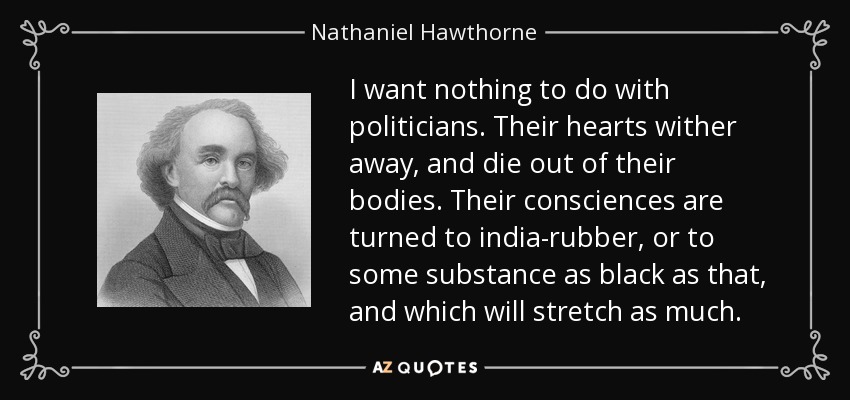 I want nothing to do with politicians. Their hearts wither away, and die out of their bodies. Their consciences are turned to india-rubber, or to some substance as black as that, and which will stretch as much. - Nathaniel Hawthorne