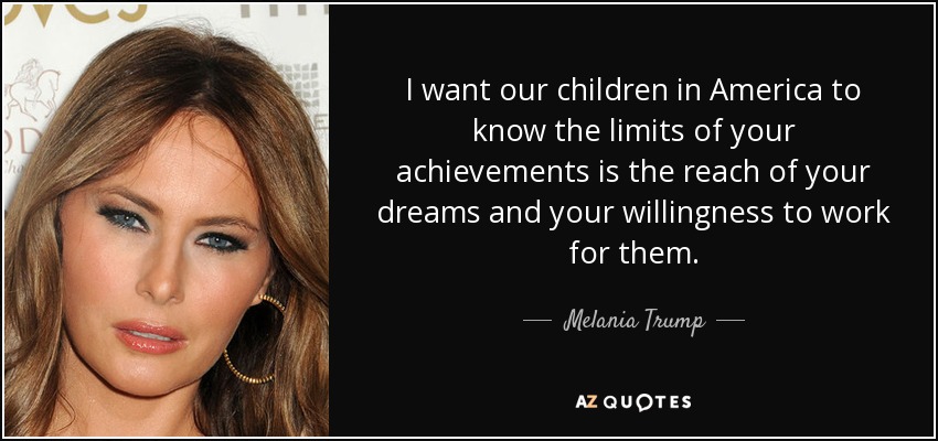 I want our children in America to know the limits of your achievements is the reach of your dreams and your willingness to work for them. - Melania Trump