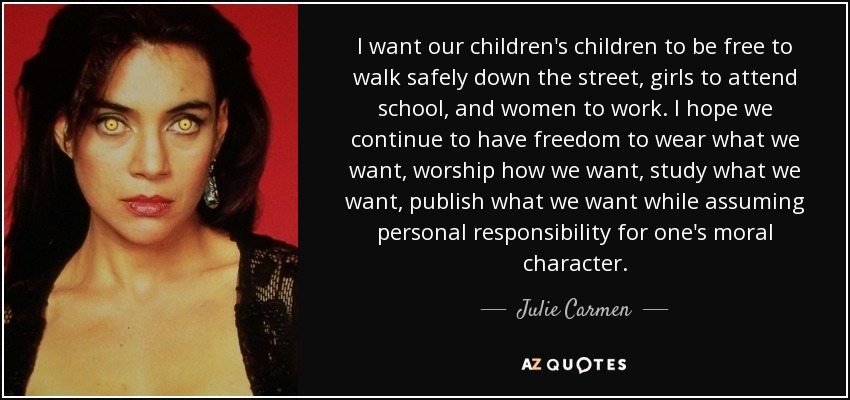 I want our children's children to be free to walk safely down the street, girls to attend school, and women to work. I hope we continue to have freedom to wear what we want, worship how we want, study what we want, publish what we want while assuming personal responsibility for one's moral character. - Julie Carmen