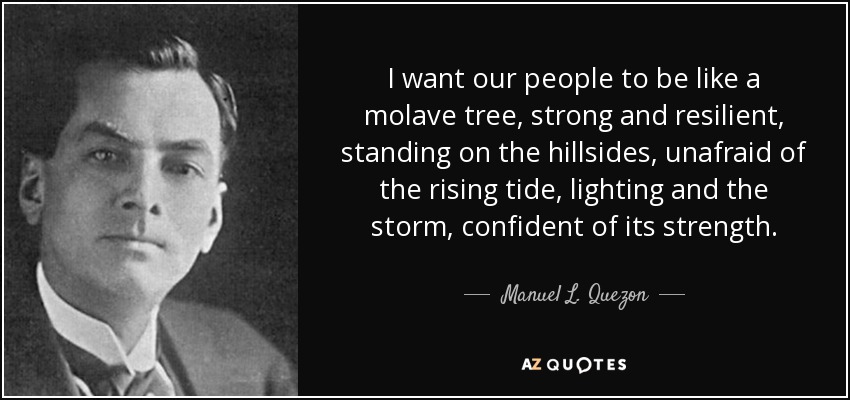 I want our people to be like a molave tree, strong and resilient, standing on the hillsides, unafraid of the rising tide, lighting and the storm, confident of its strength. - Manuel L. Quezon