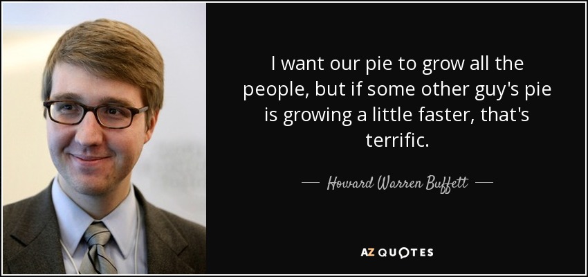 I want our pie to grow all the people, but if some other guy's pie is growing a little faster, that's terrific. - Howard Warren Buffett