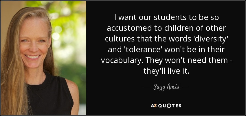 I want our students to be so accustomed to children of other cultures that the words 'diversity' and 'tolerance' won't be in their vocabulary. They won't need them - they'll live it. - Suzy Amis