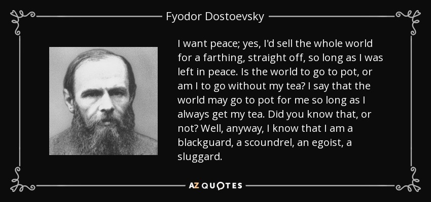 I want peace; yes, I'd sell the whole world for a farthing, straight off, so long as I was left in peace. Is the world to go to pot, or am I to go without my tea? I say that the world may go to pot for me so long as I always get my tea. Did you know that, or not? Well, anyway, I know that I am a blackguard, a scoundrel, an egoist, a sluggard. - Fyodor Dostoevsky