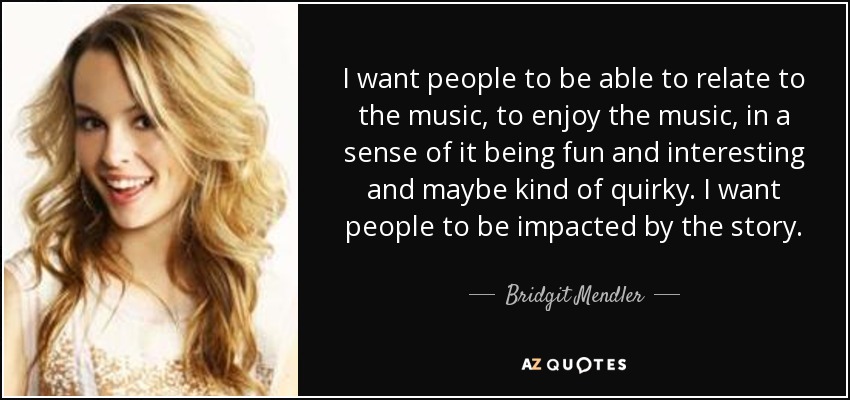 I want people to be able to relate to the music, to enjoy the music, in a sense of it being fun and interesting and maybe kind of quirky. I want people to be impacted by the story. - Bridgit Mendler