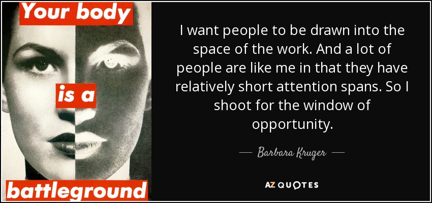 I want people to be drawn into the space of the work. And a lot of people are like me in that they have relatively short attention spans. So I shoot for the window of opportunity. - Barbara Kruger