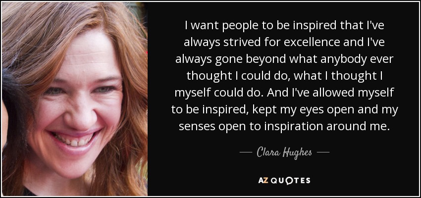 I want people to be inspired that I've always strived for excellence and I've always gone beyond what anybody ever thought I could do, what I thought I myself could do. And I've allowed myself to be inspired, kept my eyes open and my senses open to inspiration around me. - Clara Hughes