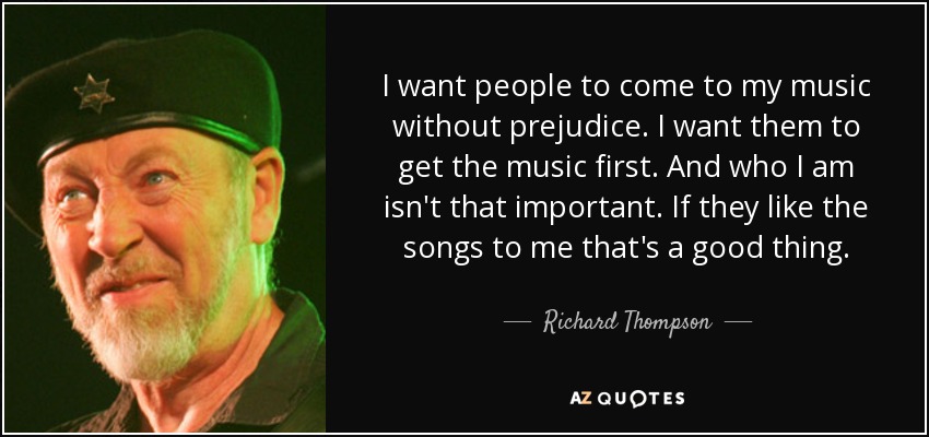 I want people to come to my music without prejudice. I want them to get the music first. And who I am isn't that important. If they like the songs to me that's a good thing. - Richard Thompson