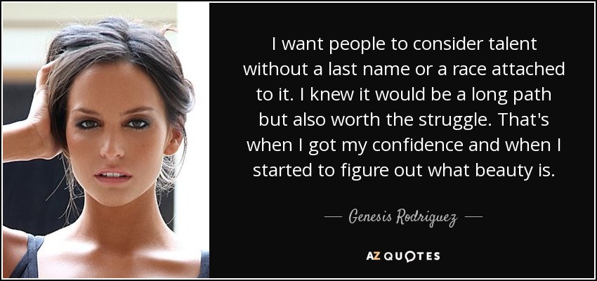 I want people to consider talent without a last name or a race attached to it. I knew it would be a long path but also worth the struggle. That's when I got my confidence and when I started to figure out what beauty is. - Genesis Rodriguez