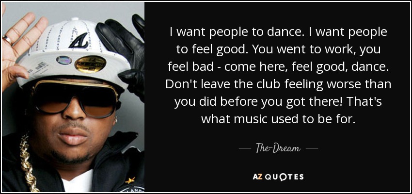 I want people to dance. I want people to feel good. You went to work, you feel bad - come here, feel good, dance. Don't leave the club feeling worse than you did before you got there! That's what music used to be for. - The-Dream