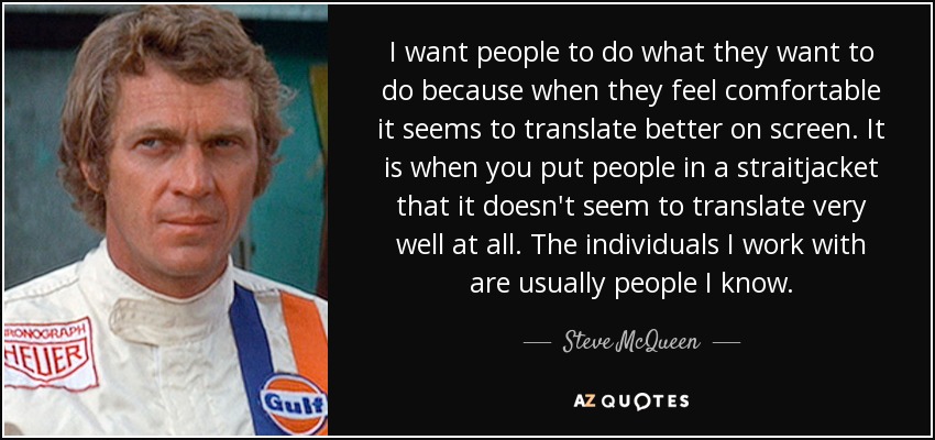 I want people to do what they want to do because when they feel comfortable it seems to translate better on screen. It is when you put people in a straitjacket that it doesn't seem to translate very well at all. The individuals I work with are usually people I know. - Steve McQueen