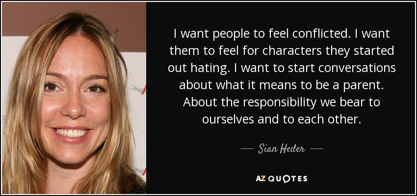 I want people to feel conflicted. I want them to feel for characters they started out hating. I want to start conversations about what it means to be a parent. About the responsibility we bear to ourselves and to each other. - Sian Heder