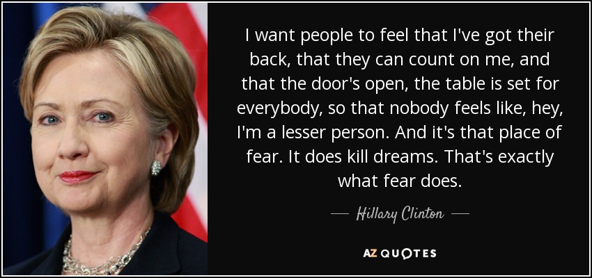 I want people to feel that I've got their back, that they can count on me, and that the door's open, the table is set for everybody, so that nobody feels like, hey, I'm a lesser person. And it's that place of fear. It does kill dreams. That's exactly what fear does. - Hillary Clinton