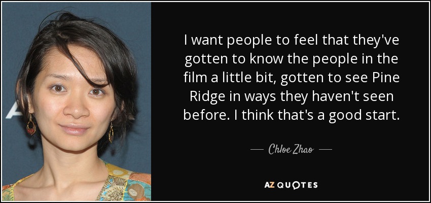 I want people to feel that they've gotten to know the people in the film a little bit, gotten to see Pine Ridge in ways they haven't seen before. I think that's a good start. - Chloe Zhao