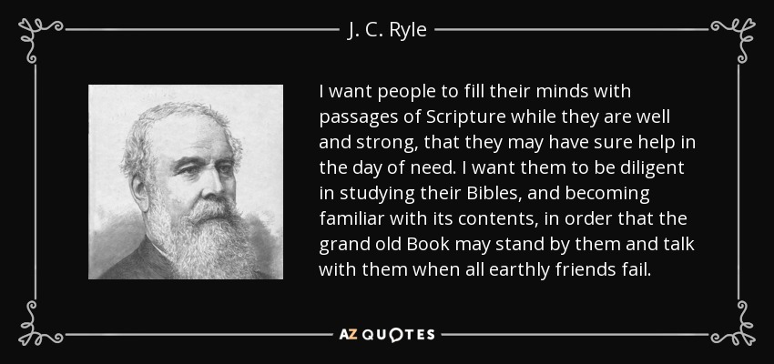 I want people to fill their minds with passages of Scripture while they are well and strong, that they may have sure help in the day of need. I want them to be diligent in studying their Bibles, and becoming familiar with its contents, in order that the grand old Book may stand by them and talk with them when all earthly friends fail. - J. C. Ryle