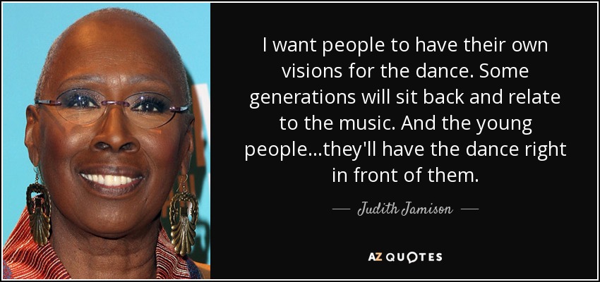 I want people to have their own visions for the dance. Some generations will sit back and relate to the music. And the young people ...they'll have the dance right in front of them. - Judith Jamison