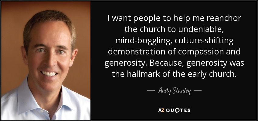 I want people to help me reanchor the church to undeniable, mind-boggling, culture-shifting demonstration of compassion and generosity. Because, generosity was the hallmark of the early church. - Andy Stanley